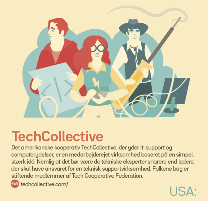 USA: TechCollective Det amerikanske kooperativ TechCollective, der yder it-support og computerydelser, er en medarbejderejet virksomhed baseret på en simpel, stærk idé. Nemlig at det bør være de tekniske eksperter snarere end ledere, der skal have ansvaret for en teknisk supportvirksomhed. Folkene bag er stiftende medlemmer af Tech Cooperative Federation. techcollective.com/